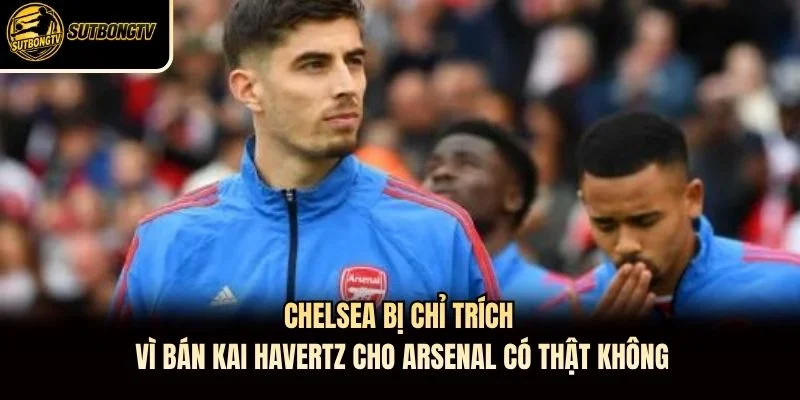 Chelsea Bị Chỉ Trích Vì Bán Kai Havertz Cho Arsenal  Có Thật Không